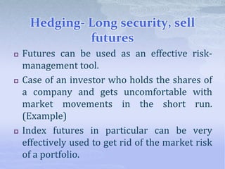 Hedging- Long security, sell
futures
 Futures can be used as an effective risk-
management tool.
 Case of an investor who holds the shares of
a company and gets uncomfortable with
market movements in the short run.
(Example)
 Index futures in particular can be very
effectively used to get rid of the market risk
of a portfolio.
 
