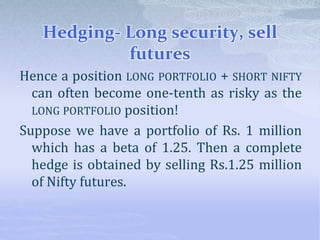 Hedging- Long security, sell
futures
Hence a position LONG PORTFOLIO + SHORT NIFTY
can often become one-tenth as risky as the
LONG PORTFOLIO position!
Suppose we have a portfolio of Rs. 1 million
which has a beta of 1.25. Then a complete
hedge is obtained by selling Rs.1.25 million
of Nifty futures.
 