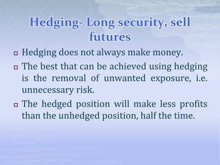 Hedging- Long security, sell
futures
 Hedging does not always make money.
 The best that can be achieved using hedging
is the removal of unwanted exposure, i.e.
unnecessary risk.
 The hedged position will make less profits
than the unhedged position, half the time.
 