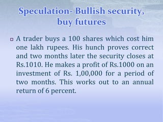 Speculation- Bullish security,
buy futures
 A trader buys a 100 shares which cost him
one lakh rupees. His hunch proves correct
and two months later the security closes at
Rs.1010. He makes a profit of Rs.1000 on an
investment of Rs. 1,00,000 for a period of
two months. This works out to an annual
return of 6 percent.
 