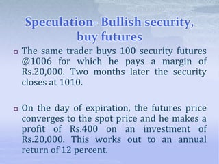 Speculation- Bullish security,
buy futures
 The same trader buys 100 security futures
@1006 for which he pays a margin of
Rs.20,000. Two months later the security
closes at 1010.
 On the day of expiration, the futures price
converges to the spot price and he makes a
profit of Rs.400 on an investment of
Rs.20,000. This works out to an annual
return of 12 percent.
 