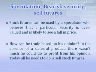Speculation- Bearish security,
sell futures
 Stock futures can be used by a speculator who
believes that a particular security is over-
valued and is likely to see a fall in price.
 How can he trade based on his opinion? In the
absence of a deferral product, there wasn't
much he could do to profit from his opinion.
Today all he needs to do is sell stock futures.
 