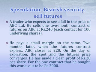 Speculation- Bearish security,
sell futures
 A trader who expects to see a fall in the price of
ABC Ltd. He sells one two-month contract of
futures on ABC at Rs.240 (each contact for 100
underlying shares).
 He pays a small margin on the same. Two
months later, when the futures contract
expires, ABC closes at 220. On the day of
expiration, the spot and the futures price
converges. He has made a clean profit of Rs.20
per share. For the one contract that he bought,
this works out to be Rs.2000.
 