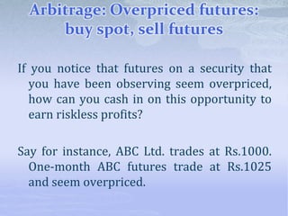 Arbitrage: Overpriced futures:
buy spot, sell futures
If you notice that futures on a security that
you have been observing seem overpriced,
how can you cash in on this opportunity to
earn riskless profits?
Say for instance, ABC Ltd. trades at Rs.1000.
One-month ABC futures trade at Rs.1025
and seem overpriced.
 