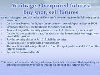 Arbitrage: Overpriced futures:
buy spot, sell futures
As an arbitrageur, you can make riskless profit by entering into the following set of
transactions.
1. On day one, borrow funds, buy the security on the cash/spot market at 1000.
2. Simultaneously, sell the futures on the security at 1025.
3. Take delivery of the security purchased and hold the security for a month.
4. On the futures expiration date, the spot and the futures price converge. Now
unwind the position.
5. Say the security closes at Rs.1015. Sell the security.
6. Futures position expires with profit of Rs.10.
7. The result is a riskless profit of Rs.15 on the spot position and Rs.10 on the
futures position.
8. Return the borrowed funds.
This is termed as cash-and-carry arbitrage. Remember however, that exploiting an
arbitrage opportunity involves trading on the spot and futures market.
 