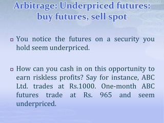 Arbitrage: Underpriced futures:
buy futures, sell spot
 You notice the futures on a security you
hold seem underpriced.
 How can you cash in on this opportunity to
earn riskless profits? Say for instance, ABC
Ltd. trades at Rs.1000. One-month ABC
futures trade at Rs. 965 and seem
underpriced.
 