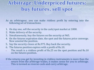Arbitrage: Underpriced futures:
buy futures, sell spot
As an arbitrageur, you can make riskless profit by entering into the
following set of transactions.
1. On day one, sell the security in the cash/spot market at 1000.
2. Make delivery of the security.
3. Simultaneously, buy the futures on the security at 965.
4. On the futures expiration date, the spot and the futures price converge.
Now unwind the position.
5. Say the security closes at Rs.975. Buy back the security.
6. The futures position expires with a profit of Rs.10.
7. The result is a riskless profit of Rs.25 on the spot position and Rs.10
on the futures position.
If the returns you get by investing in riskless instruments is more than the
return from the arbitrage trades, it makes sense for you to arbitrage.
This is termed as reverse-cash-and-carry arbitrage.
 