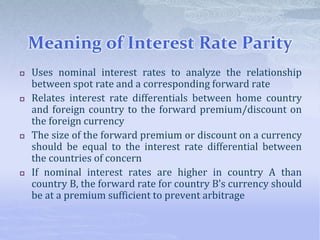 Meaning of Interest Rate Parity
 Uses nominal interest rates to analyze the relationship
between spot rate and a corresponding forward rate
 Relates interest rate differentials between home country
and foreign country to the forward premium/discount on
the foreign currency
 The size of the forward premium or discount on a currency
should be equal to the interest rate differential between
the countries of concern
 If nominal interest rates are higher in country A than
country B, the forward rate for country B’s currency should
be at a premium sufficient to prevent arbitrage
 