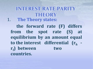 INTEREST RATE PARITY
THEORY
1. The Theory states:
the forward rate (F) differs
from the spot rate (S) at
equilibrium by an amount equal
to the interest differential (rh -
rf) between two
countries.
 