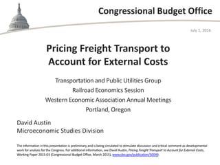 Congressional Budget Office
Pricing Freight Transport to
Account for External Costs
Transportation and Public Utilities Group
Railroad Economics Session
Western Economic Association Annual Meetings
Portland, Oregon
July 1, 2016
David Austin
Microeconomic Studies Division
The information in this presentation is preliminary and is being circulated to stimulate discussion and critical comment as developmental
work for analysis for the Congress. For additional information, see David Austin, Pricing Freight Transport to Account for External Costs,
Working Paper 2015-03 (Congressional Budget Office, March 2015), www.cbo.gov/publication/50049.
 