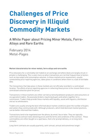 Challenges of Price
Discovery in Illiquid
Commodity Markets
A White Paper about Pricing Minor Metals, FerroAlloys and Rare Earths
February 2014
Metal-Pages

Market characteristics for minor metals, ferro-alloys and rare earths
Price discovery for a commodity not traded on an exchange and where deals are largely struck in
private is challenging. This is even more so when transactions are not that frequent due to factors
such as low output and consumption volumes. In these markets price assessment, usually
conducted by price reporting agencies, takes place in conditions where there is a lack of verifiable
data.
The transactions that take place in these markets are not officially recorded in a centralised
location. The efforts of price reporting agencies in collecting these prices is the closest there is to a
centralised collection point for prices.
Transactions in these markets are either carried out directly between producers and consumers or
via specialist traders. Occasionally brokers may bring buyers and sellers together for a
commission. Traders help provide these markets with liquidity, assist with logistics, distribution
and act as wholesalers.
Traders are usually among the best informed about market conditions given the number of buyers
and sellers they communicate with. Although producers, which hold dominant market positions,
can be better informed than traders.
Transactions tend to be negotiated over the phone, by email, fax or telex. They are typically
confirmed via contract notes detailing prices and the terms and conditions of the contract. These
commodities are either bought on a spot basis, that is for prompt delivery, or on long-term
contacts.
Long-term contracts are usually quarterly, semi-annual, annual and sometimes longer.

Metal-Pages Ltd.

www.metal-pages.com

1

 
