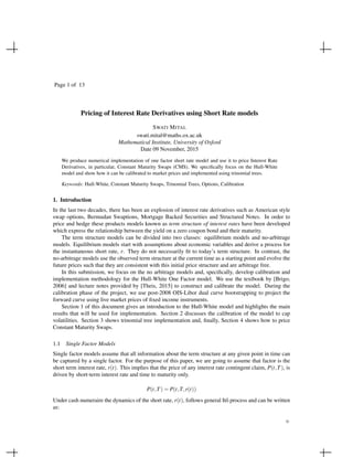Page 1 of 13
Pricing of Interest Rate Derivatives using Short Rate models
SWATI MITAL
swati.mital@maths.ox.ac.uk
Mathematical Institute, University of Oxford
Date 09 November, 2015
We produce numerical implementation of one factor short rate model and use it to price Interest Rate
Derivatives, in particular, Constant Maturity Swaps (CMS). We speciﬁcally focus on the Hull-White
model and show how it can be calibrated to market prices and implemented using trinomial trees.
Keywords: Hull-White, Constant Maturity Swaps, Trinomial Trees, Options, Calibration
1. Introduction
In the last two decades, there has been an explosion of interest rate derivatives such as American style
swap options, Bermudan Swaptions, Mortgage Backed Securities and Structured Notes. In order to
price and hedge these products models known as term structure of interest rates have been developed
which express the relationship between the yield on a zero coupon bond and their maturity.
The term structure models can be divided into two classes: equilibrium models and no-arbitrage
models. Equilibrium models start with assumptions about economic variables and derive a process for
the instantaneous short rate, r. They do not necessarily ﬁt to today’s term structure. In contrast, the
no-arbitrage models use the observed term structure at the current time as a starting point and evolve the
future prices such that they are consistent with this initial price structure and are arbitrage free.
In this submission, we focus on the no arbitrage models and, speciﬁcally, develop calibration and
implementation methodology for the Hull-White One Factor model. We use the textbook by [Brigo,
2006] and lecture notes provided by [Theis, 2015] to construct and calibrate the model. During the
calibration phase of the project, we use post-2008 OIS-Libor dual curve bootstrapping to project the
forward curve using live market prices of ﬁxed income instruments.
Section 1 of this document gives an introduction to the Hull-White model and highlights the main
results that will be used for implementation. Section 2 discusses the calibration of the model to cap
volatilities. Section 3 shows trinomial tree implementation and, ﬁnally, Section 4 shows how to price
Constant Maturity Swaps.
1.1 Single Factor Models
Single factor models assume that all information about the term structure at any given point in time can
be captured by a single factor. For the purpose of this paper, we are going to assume that factor is the
short term interest rate, r(t). This implies that the price of any interest rate contingent claim, P(t,T), is
driven by short-term interest rate and time to maturity only.
P(t,T) = P(t,T,r(t))
Under cash numeraire the dynamics of the short rate, r(t), follows general Itˆo process and can be written
as:
©
 