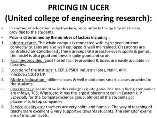 PRICING IN UCER
(United college of engineering research):
• In context of education industry-Here, price reflects the quality of services
provided to the students.
• Price is determined by the number of factors including :
1. Infrastructure: The whole campus is connected with high speed internet
connectivity. Labs are also well equipped & well maintained. Classrooms are
centralised air-conditioned , there are separate areas for every sports & games,
the hostel is also good and mess is quite good and so on.
2. Facilities provided: good hostel facility provided & books are easily available in
libraries.
3. Location of the institute: UCER,UPSIDC Industrial area, Naini, Alld.
Pincode.211010 UP.
4. Mode of education : offline classes & well maintained smart classes provided to
the students.
5. Placement : placement-wise this college is quite good. The main hiring companies
are Infosys, TCS, Wipro, etc. it has the largest placement cell in Eastern U.P.
Especially for the Computer science group, almost all the students got
placements in top companies.
6. Service quality etc.: teachers are very polite and humble. The way of teaching of
teachers are excellent & very supportive towards students. The semester exams
are of medium levels.
 