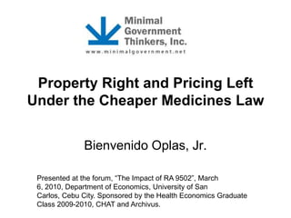 Property Right and Pricing Left
Under the Cheaper Medicines Law
Bienvenido Oplas, Jr.
Presented at the forum, “The Impact of RA 9502”, March
6, 2010, Department of Economics, University of San
Carlos, Cebu City. Sponsored by the Health Economics Graduate
Class 2009-2010, CHAT and Archivus.

 