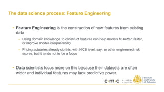 The data science process: Feature Engineering
• Feature Engineering is the construction of new features from existing
data
– Using domain knowledge to construct features can help models fit better, faster,
or improve model interpretability
– Pricing actuaries already do this, with NCB level, say, or other engineered risk
scores, but it tends not to be a focus
• Data scientists focus more on this because their datasets are often
wider and individual features may lack predictive power.
 