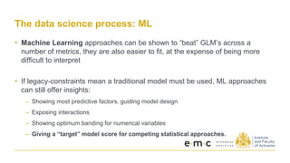 The data science process: ML
• Machine Learning approaches can be shown to “beat” GLM’s across a
number of metrics, they are also easier to fit, at the expense of being more
difficult to interpret
• If legacy-constraints mean a traditional model must be used, ML approaches
can still offer insights:
– Showing most predictive factors, guiding model design
– Exposing interactions
– Showing optimum banding for numerical variables
– Giving a “target” model score for competing statistical approaches.
 