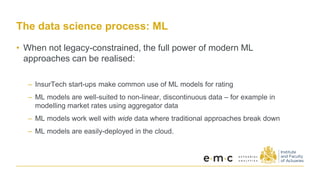 The data science process: ML
• When not legacy-constrained, the full power of modern ML
approaches can be realised:
– InsurTech start-ups make common use of ML models for rating
– ML models are well-suited to non-linear, discontinuous data – for example in
modelling market rates using aggregator data
– ML models work well with wide data where traditional approaches break down
– ML models are easily-deployed in the cloud.
 