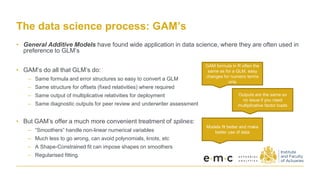 The data science process: GAM’s
• General Additive Models have found wide application in data science, where they are often used in
preference to GLM’s
• GAM’s do all that GLM’s do:
– Same formula and error structures so easy to convert a GLM
– Same structure for offsets (fixed relativities) where required
– Same output of multiplicative relativities for deployment
– Same diagnostic outputs for peer review and underwriter assessment
• But GAM’s offer a much more convenient treatment of splines:
– “Smoothers” handle non-linear numerical variables
– Much less to go wrong, can avoid polynomials, knots, etc
– A Shape-Constrained fit can impose shapes on smoothers
– Regularised fitting.
GAM formula in R often the
same as for a GLM, easy
changes for numeric terms
only
Outputs are the same so
no issue if you need
multiplicative factor loads
Models fit better and make
better use of data
 