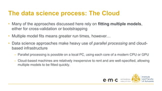 The data science process: The Cloud
• Many of the approaches discussed here rely on fitting multiple models,
either for cross-validation or bootstrapping
• Multiple model fits means greater run times, however…
• Data science approaches make heavy use of parallel processing and cloud-
based infrastructure
– Parallel processing is possible on a local PC, using each core of a modern CPU or GPU
– Cloud-based machines are relatively inexpensive to rent and are well-specified, allowing
multiple models to be fitted quickly.
 