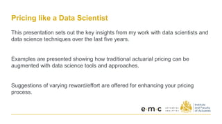 Pricing like a Data Scientist
This presentation sets out the key insights from my work with data scientists and
data science techniques over the last five years.
Examples are presented showing how traditional actuarial pricing can be
augmented with data science tools and approaches.
Suggestions of varying reward/effort are offered for enhancing your pricing
process.
 
