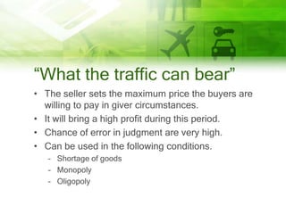 “What the traffic can bear”
• The seller sets the maximum price the buyers are
  willing to pay in giver circumstances.
• It will bring a high profit during this period.
• Chance of error in judgment are very high.
• Can be used in the following conditions.
   – Shortage of goods
   – Monopoly
   – Oligopoly
 