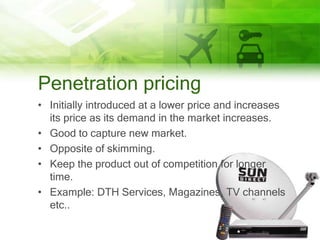 Penetration pricing
• Initially introduced at a lower price and increases
  its price as its demand in the market increases.
• Good to capture new market.
• Opposite of skimming.
• Keep the product out of competition for longer
  time.
• Example: DTH Services, Magazines, TV channels
  etc..
 