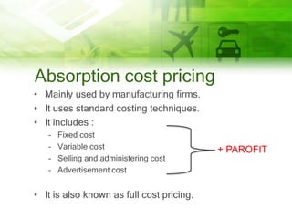 Absorption cost pricing
• Mainly used by manufacturing firms.
• It uses standard costing techniques.
• It includes :
   –   Fixed cost
   –   Variable cost                       + PAROFIT
   –   Selling and administering cost
   –   Advertisement cost


• It is also known as full cost pricing.
 
