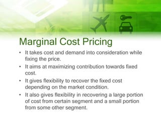 Marginal Cost Pricing
• It takes cost and demand into consideration while
  fixing the price.
• It aims at maximizing contribution towards fixed
  cost.
• It gives flexibility to recover the fixed cost
  depending on the market condition.
• It also gives flexibility in recovering a large portion
  of cost from certain segment and a small portion
  from some other segment.
 