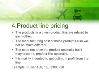 4.Product line pricing
• The products in a given product line are related to
  each other.
• The manufacturing cost of these products also will
  not be much different.
• The need not price the product optimally but it
  may price the product line optimally.
• It is mainly indented to get optimum profit from the
  line.
Example: Pulsar 150, 180, 200, 220
 