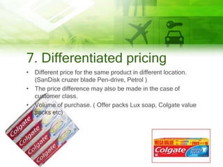 7. Differentiated pricing
• Different price for the same product in different location.
  (SanDisk cruzer blade Pen-drive, Petrol )
• The price difference may also be made in the case of
  customer class.
• Volume of purchase. ( Offer packs Lux soap, Colgate value
  packs etc)
 