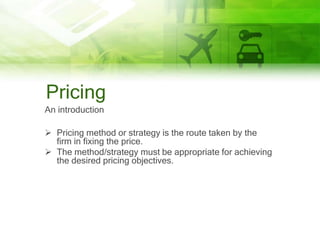 Pricing
An introduction

 Pricing method or strategy is the route taken by the
  firm in fixing the price.
 The method/strategy must be appropriate for achieving
  the desired pricing objectives.
 