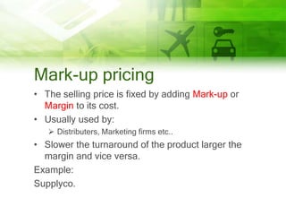Mark-up pricing
• The selling price is fixed by adding Mark-up or
  Margin to its cost.
• Usually used by:
    Distributers, Marketing firms etc..
• Slower the turnaround of the product larger the
  margin and vice versa.
Example:
Supplyco.
 