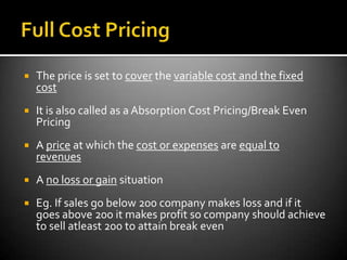    The price is set to cover the variable cost and the fixed
    cost
   It is also called as a Absorption Cost Pricing/Break Even
    Pricing
   A price at which the cost or expenses are equal to
    revenues
   A no loss or gain situation
   Eg. If sales go below 200 company makes loss and if it
    goes above 200 it makes profit so company should achieve
    to sell atleast 200 to attain break even
 