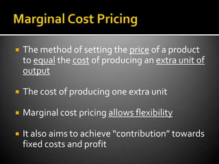    The method of setting the price of a product
    to equal the cost of producing an extra unit of
    output

   The cost of producing one extra unit

   Marginal cost pricing allows flexibility

   It also aims to achieve “contribution” towards
    fixed costs and profit
 