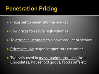    Prices set to penetrate the market

   Low prices to secure high volumes

   To attract customers to a new product or service

   Prices are low to get competitors customer

   Typically used in mass market products like –
    Chocolates, household goods, food stuffs etc.
 