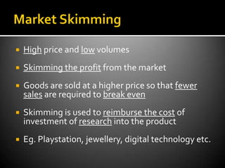    High price and low volumes
   Skimming the profit from the market
   Goods are sold at a higher price so that fewer
    sales are required to break even
   Skimming is used to reimburse the cost of
    investment of research into the product
   Eg. Playstation, jewellery, digital technology etc.
 