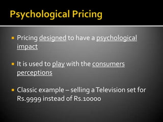    Pricing designed to have a psychological
    impact

   It is used to play with the consumers
    perceptions

   Classic example – selling a Television set for
    Rs.9999 instead of Rs.10000
 