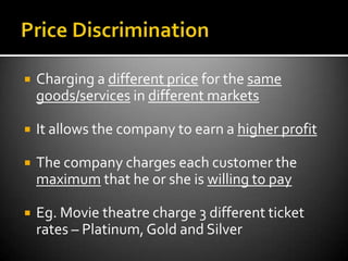    Charging a different price for the same
    goods/services in different markets

   It allows the company to earn a higher profit

   The company charges each customer the
    maximum that he or she is willing to pay

   Eg. Movie theatre charge 3 different ticket
    rates – Platinum, Gold and Silver
 