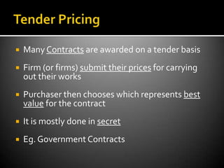    Many Contracts are awarded on a tender basis
   Firm (or firms) submit their prices for carrying
    out their works
   Purchaser then chooses which represents best
    value for the contract
   It is mostly done in secret
   Eg. Government Contracts
 