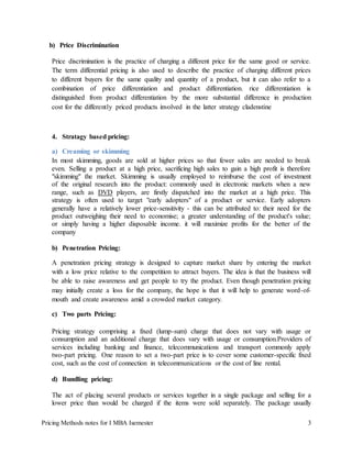 Pricing Methods notes for I MBA Isemester 3
b) Price Discrimination
Price discrimination is the practice of charging a different price for the same good or service.
The term differential pricing is also used to describe the practice of charging different prices
to different buyers for the same quality and quantity of a product, but it can also refer to a
combination of price differentiation and product differentiation. rice differentiation is
distinguished from product differentiation by the more substantial difference in production
cost for the differently priced products involved in the latter strategy cladenstine
4. Stratagy based pricing:
a) Creaming or skimming
In most skimming, goods are sold at higher prices so that fewer sales are needed to break
even. Selling a product at a high price, sacrificing high sales to gain a high profit is therefore
"skimming" the market. Skimming is usually employed to reimburse the cost of investment
of the original research into the product: commonly used in electronic markets when a new
range, such as DVD players, are firstly dispatched into the market at a high price. This
strategy is often used to target "early adopters" of a product or service. Early adopters
generally have a relatively lower price-sensitivity - this can be attributed to: their need for the
product outweighing their need to economise; a greater understanding of the product's value;
or simply having a higher disposable income. it will maximize profits for the better of the
company
b) Penetration Pricing:
A penetration pricing strategy is designed to capture market share by entering the market
with a low price relative to the competition to attract buyers. The idea is that the business will
be able to raise awareness and get people to try the product. Even though penetration pricing
may initially create a loss for the company, the hope is that it will help to generate word-of-
mouth and create awareness amid a crowded market category.
c) Two parts Pricing:
Pricing strategy comprising a fixed (lump-sum) charge that does not vary with usage or
consumption and an additional charge that does vary with usage or consumption.Providers of
services including banking and finance, telecommunications and transport commonly apply
two-part pricing. One reason to set a two-part price is to cover some customer-specific fixed
cost, such as the cost of connection in telecommunications or the cost of line rental.
d) Bundling pricing:
The act of placing several products or services together in a single package and selling for a
lower price than would be charged if the items were sold separately. The package usually
 