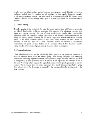 Pricing Methods notes for I MBA Isemester 4
includes one big ticket product and at least one complementary good. Bundled pricing is a
marketing method used by retailers to sell products in high supply. Common examples
include option packages on new cars, value meals at restaurants and cable TV channel plans.
Pursuing a bundle pricing strategy allows you to increase your profit by giving customers a
discount.
e) Trasfer pricing
Transfer pricing is the setting of the price for goods and services sold between controlled
(or related) legal entities within an enterprise. For example, if a subsidiary company sells
goods to a parent company, the cost of those goods is the transfer price. Legal entities
considered under the control of a single corporation include branches and companies that are
wholly or majority owned ultimately by the parent corporation. Certain jurisdictions consider
entities to be under common control if they share family members on their boards of
directors. It can be used as a profit allocation method to attribute a multinational
corporation's net profit (or loss) before tax to countries where it does business. Transfer
pricing results in the setting of prices among divisions within an enterprise.
f) Cross subsidisation
Cross subsidization is the practice of charging higher prices to one group of consumers in
order to subsidize lower prices for another group. State trading enterprises with monopoly
control over marketing agricultural exports are sometimes alleged to cross subsidize, but lack
of transparency in their operations makes it difficult, if not impossible, to determine if that is
the case. A strategy where support for a product comes from the profits generated by another
product. This is usually done to attract customers to a newly introduced product by giving
them a lower price. The low price is sustained by the earnings of another product sold by the
same company
 