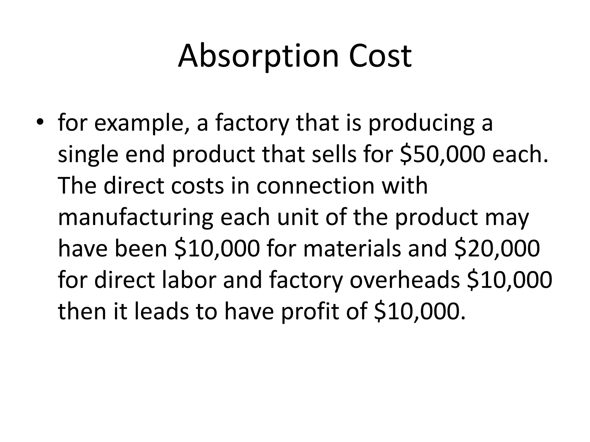 Absorption Cost
• for example, a factory that is producing a
single end product that sells for $50,000 each.
The direct costs in connection with
manufacturing each unit of the product may
have been $10,000 for materials and $20,000
for direct labor and factory overheads $10,000
then it leads to have profit of $10,000.
 