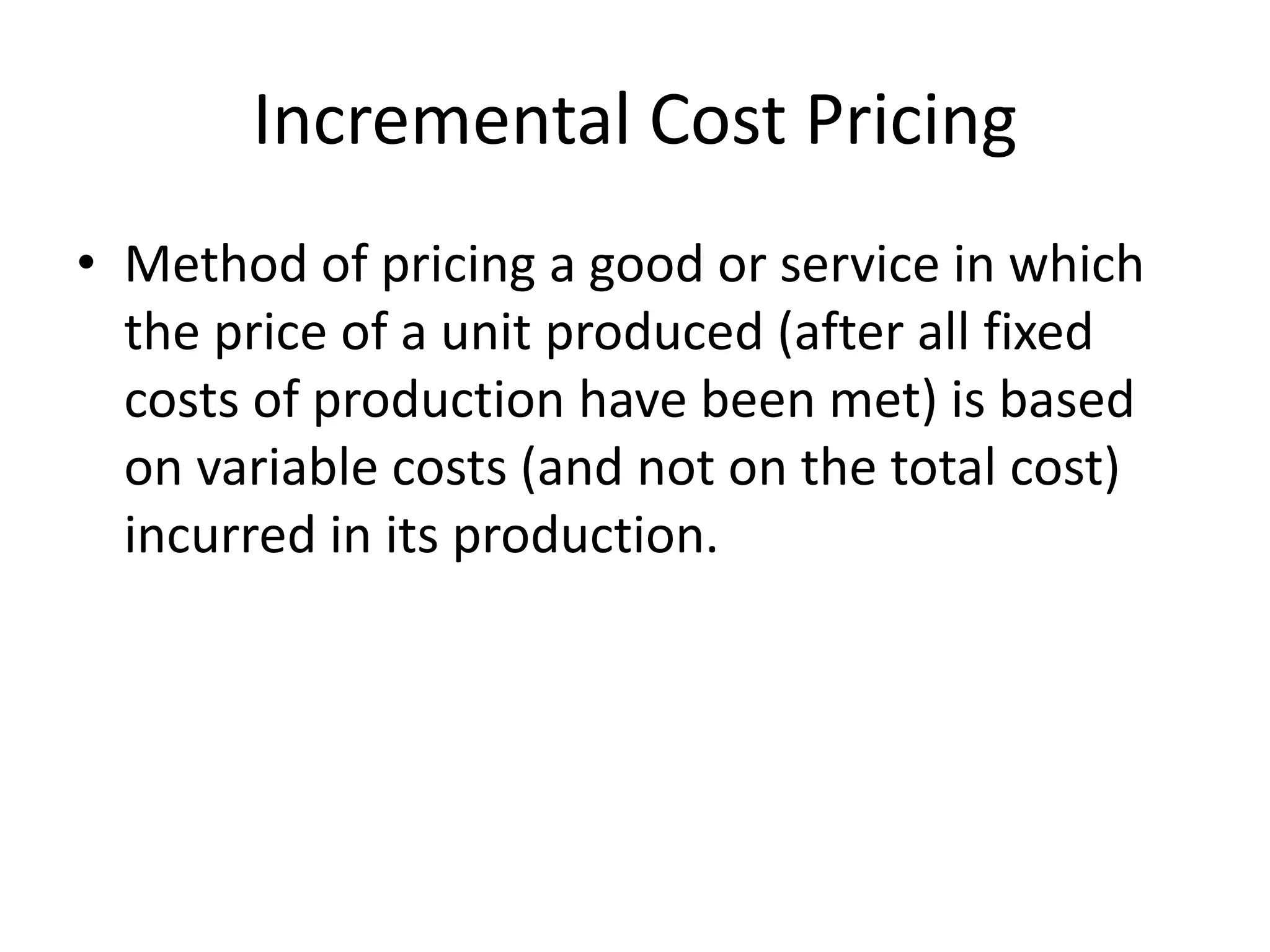 Incremental Cost Pricing
• Method of pricing a good or service in which
the price of a unit produced (after all fixed
costs of production have been met) is based
on variable costs (and not on the total cost)
incurred in its production.
 