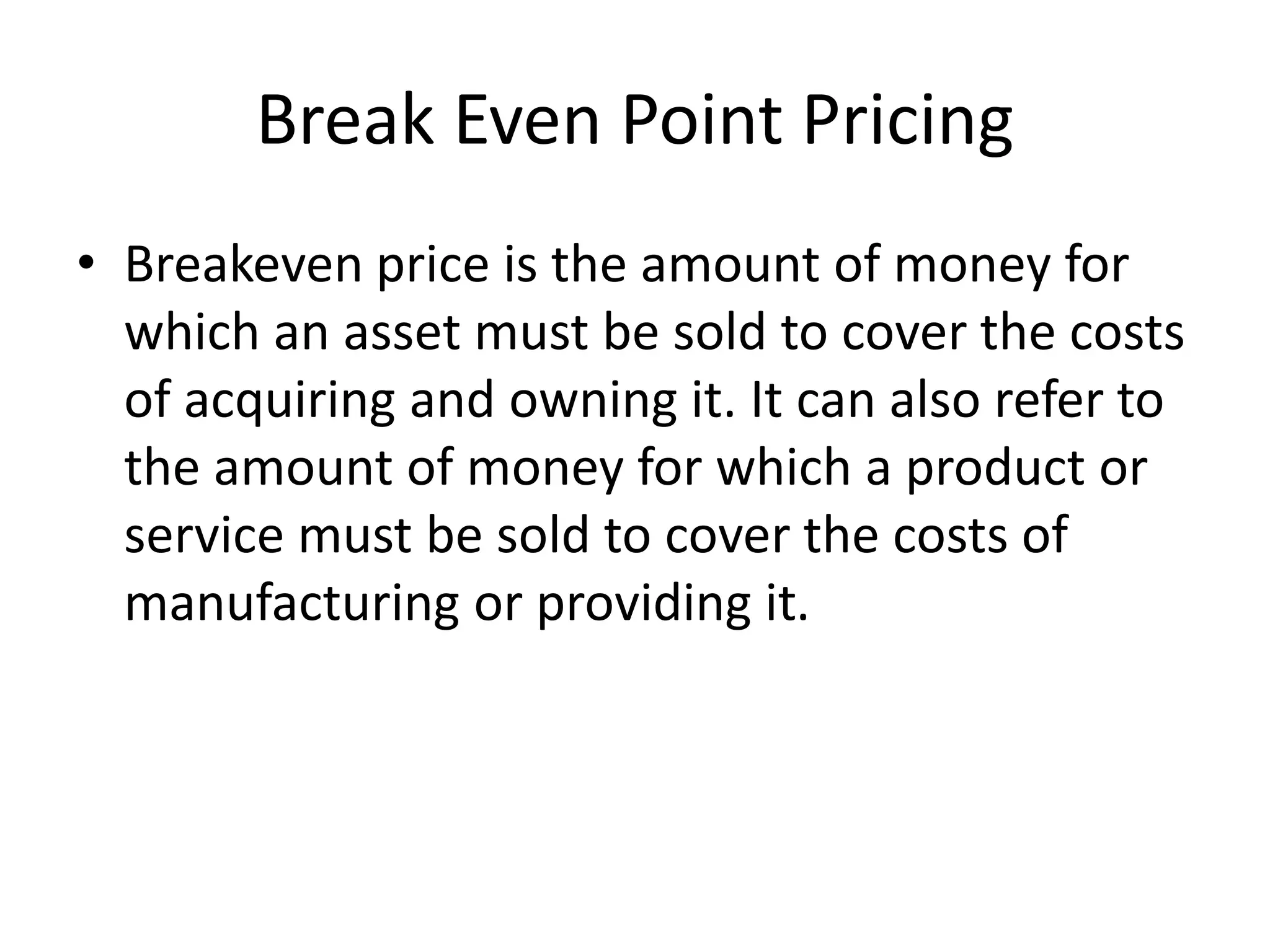 Break Even Point Pricing
• Breakeven price is the amount of money for
which an asset must be sold to cover the costs
of acquiring and owning it. It can also refer to
the amount of money for which a product or
service must be sold to cover the costs of
manufacturing or providing it.
 