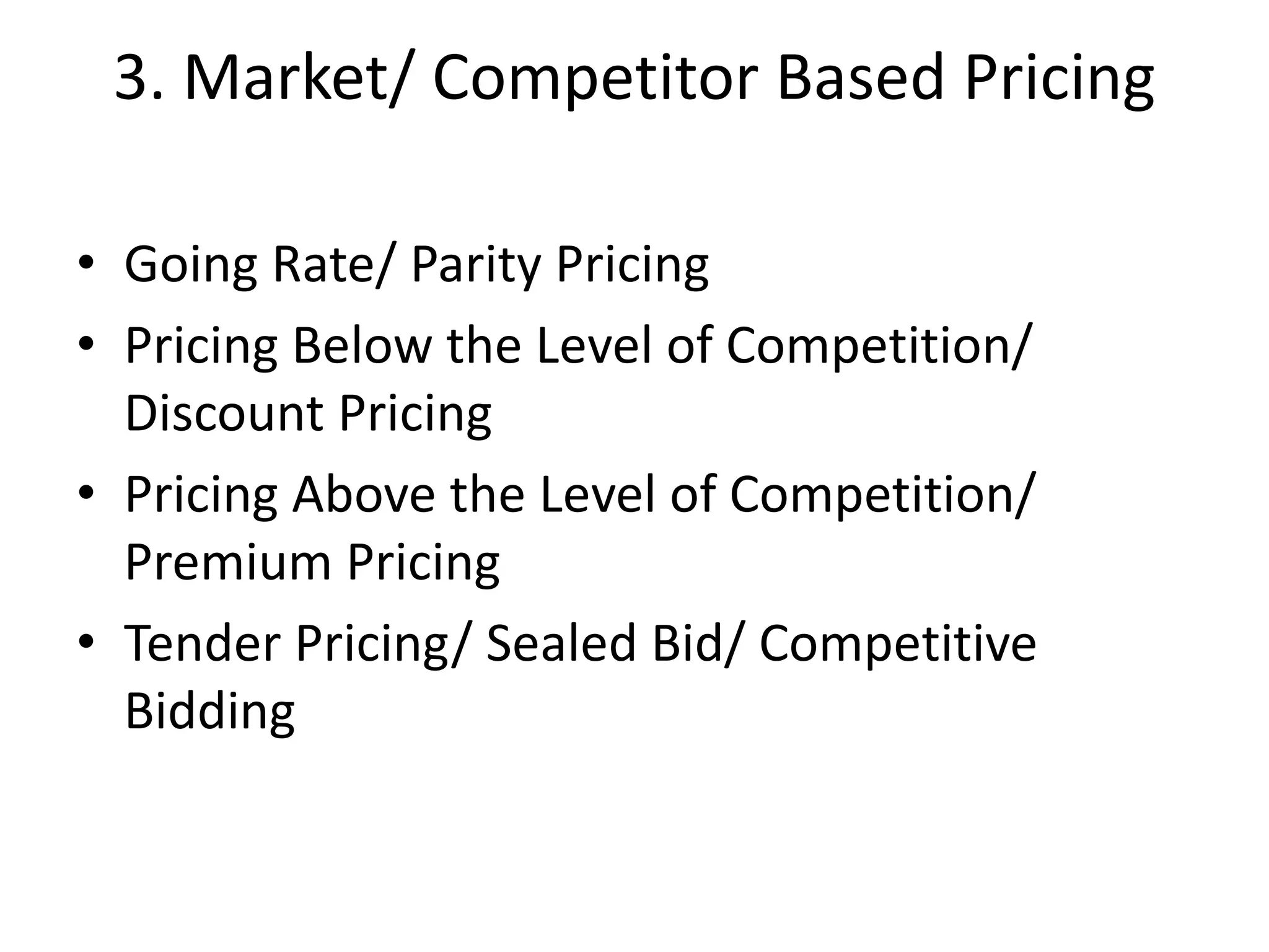 3. Market/ Competitor Based Pricing
• Going Rate/ Parity Pricing
• Pricing Below the Level of Competition/
Discount Pricing
• Pricing Above the Level of Competition/
Premium Pricing
• Tender Pricing/ Sealed Bid/ Competitive
Bidding
 