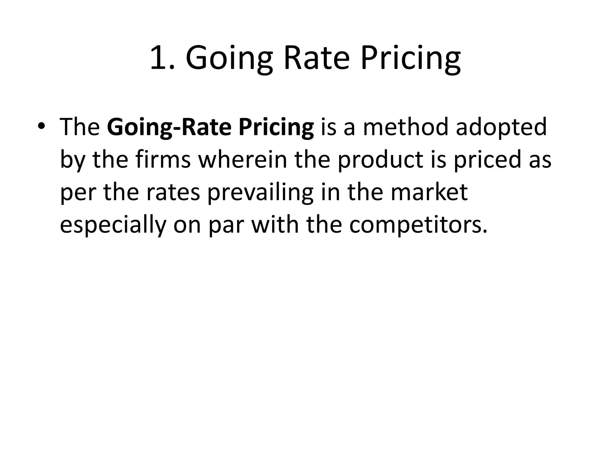 1. Going Rate Pricing
• The Going-Rate Pricing is a method adopted
by the firms wherein the product is priced as
per the rates prevailing in the market
especially on par with the competitors.
 
