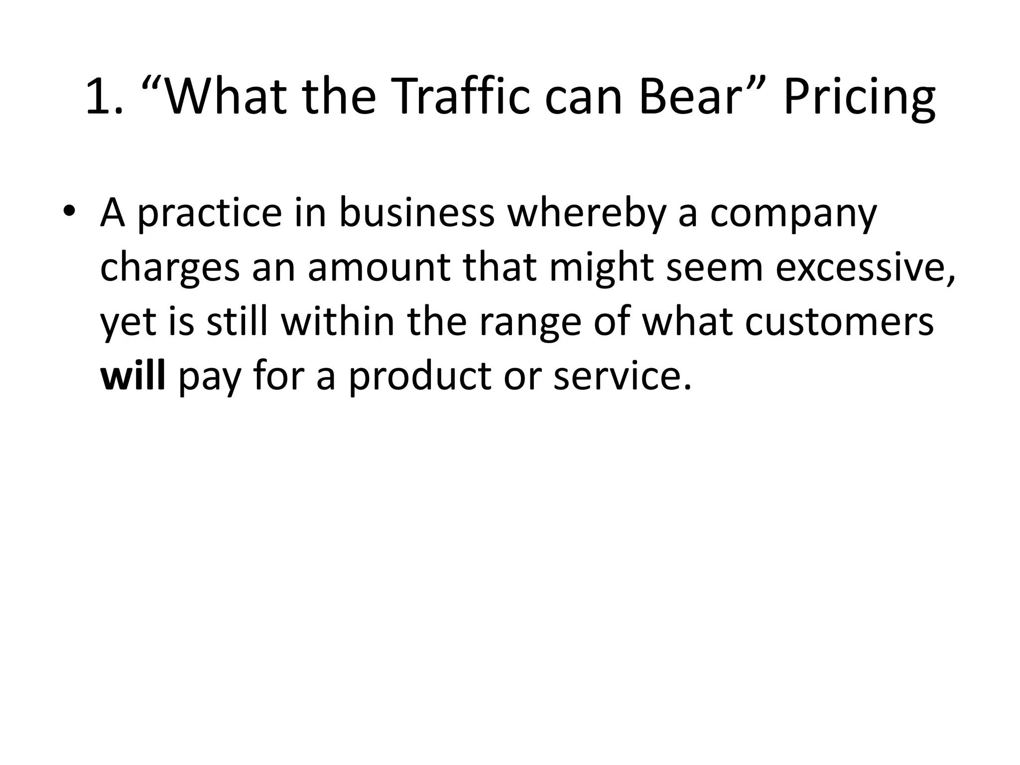 1. “What the Traffic can Bear” Pricing
• A practice in business whereby a company
charges an amount that might seem excessive,
yet is still within the range of what customers
will pay for a product or service.
 