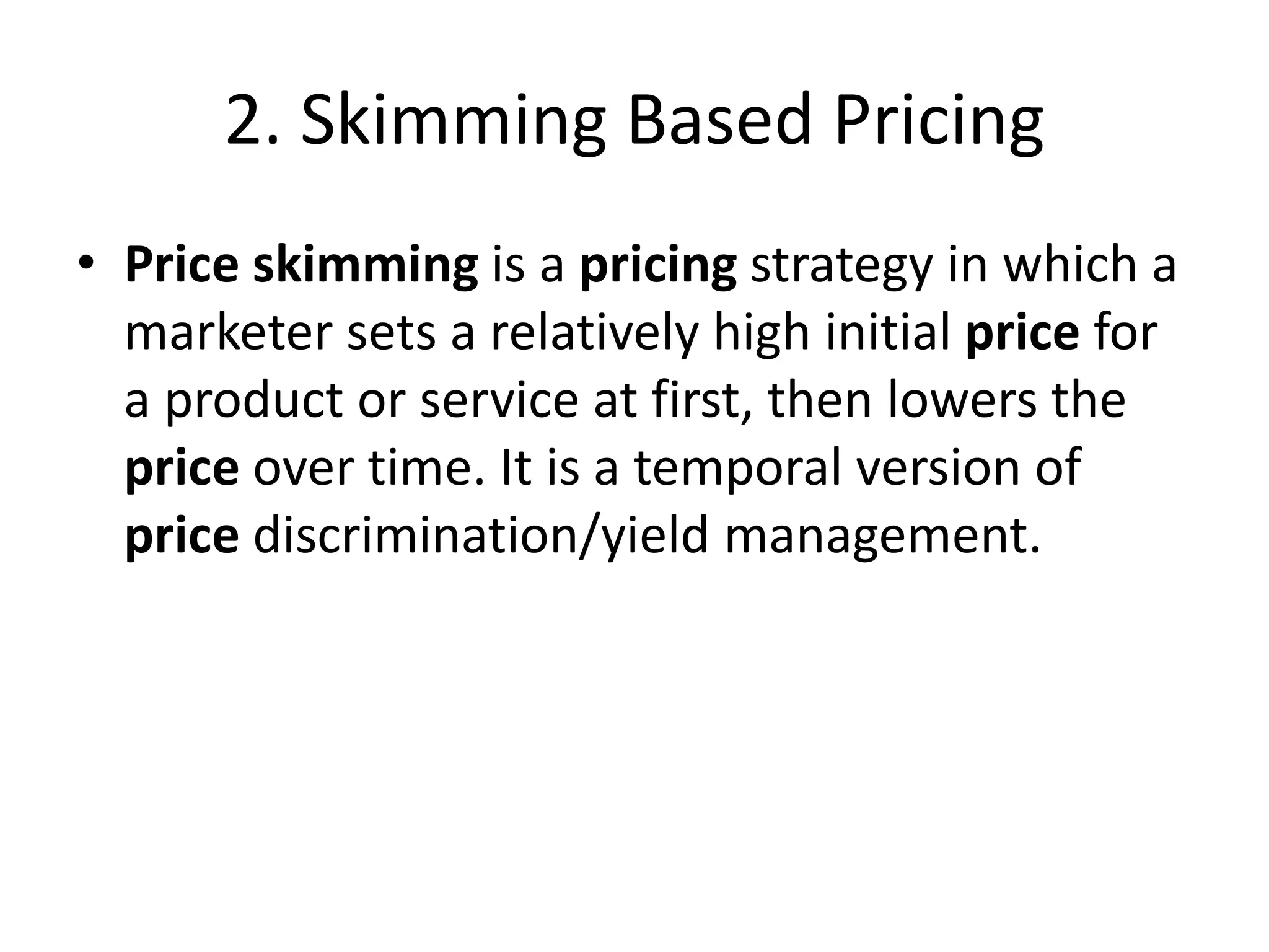 2. Skimming Based Pricing
• Price skimming is a pricing strategy in which a
marketer sets a relatively high initial price for
a product or service at first, then lowers the
price over time. It is a temporal version of
price discrimination/yield management.
 