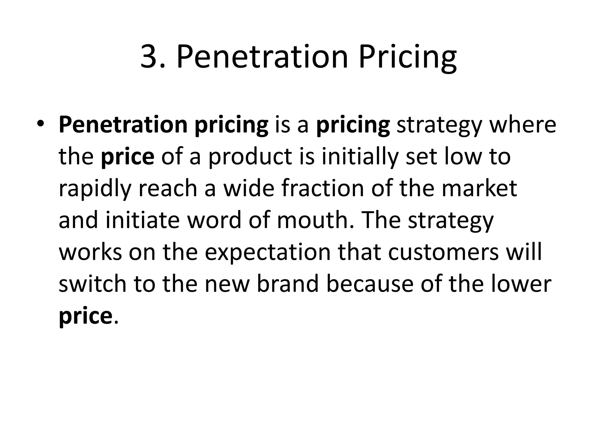 3. Penetration Pricing
• Penetration pricing is a pricing strategy where
the price of a product is initially set low to
rapidly reach a wide fraction of the market
and initiate word of mouth. The strategy
works on the expectation that customers will
switch to the new brand because of the lower
price.
 