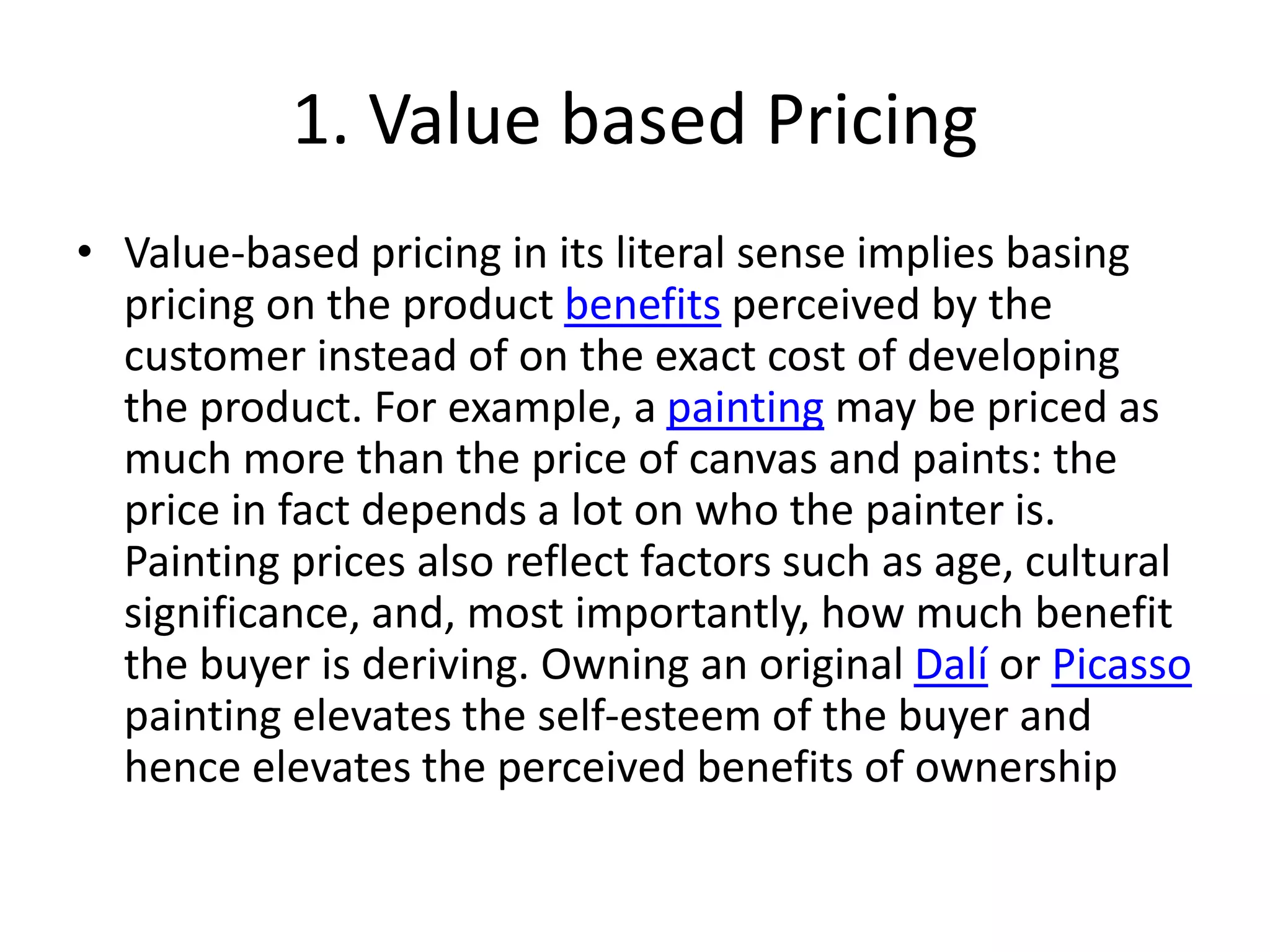 1. Value based Pricing
• Value-based pricing in its literal sense implies basing
pricing on the product benefits perceived by the
customer instead of on the exact cost of developing
the product. For example, a painting may be priced as
much more than the price of canvas and paints: the
price in fact depends a lot on who the painter is.
Painting prices also reflect factors such as age, cultural
significance, and, most importantly, how much benefit
the buyer is deriving. Owning an original Dalí or Picasso
painting elevates the self-esteem of the buyer and
hence elevates the perceived benefits of ownership
 